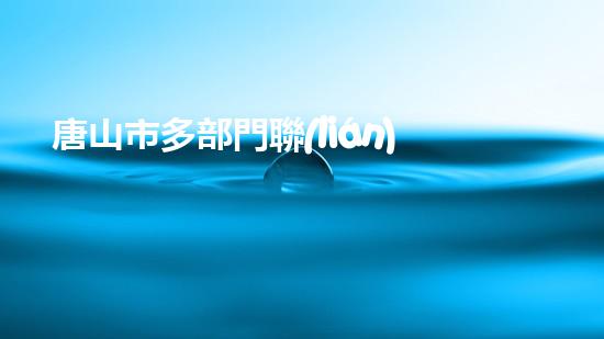 唐山市多部門聯(lián)合開展環(huán)保檢查，嚴(yán)厲打擊違規(guī)行為
